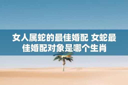 女人属蛇的最佳婚配 女蛇最佳婚配对象是哪个生肖