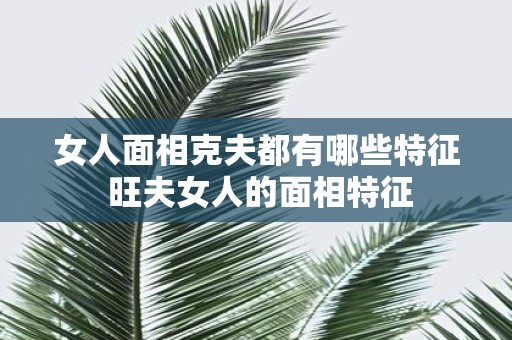女人面相克夫都有哪些特征 旺夫女人的面相特征