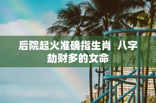 后院起火准确指生肖 八字劫财多的女命
