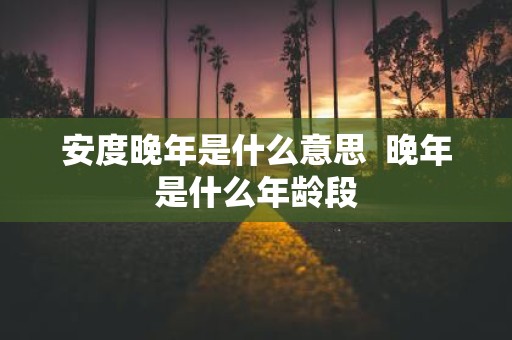 安度晚年是什么意思 晚年是什么年龄段