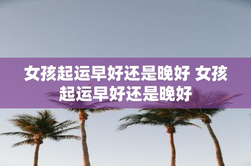 女孩起运早好还是晚好 女孩起运早好还是晚好