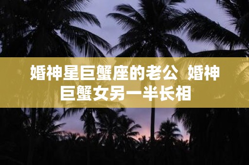 婚神星巨蟹座的老公 婚神巨蟹女另一半长相