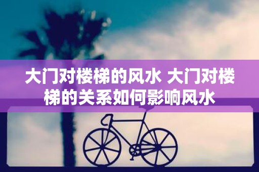 大门对楼梯的风水 大门对楼梯的关系如何影响风水 大门对楼梯的风水 大门对楼梯的关系如何影响风水
