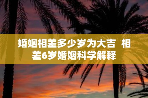 婚姻相差多少岁为大吉 相差6岁婚姻科学解释