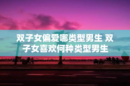 双子女偏爱哪类型男生 双子女喜欢何种类型男生