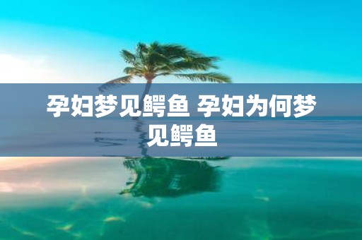 孕妇梦见鳄鱼 孕妇为何梦见鳄鱼