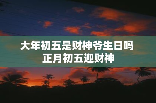 大年初五是财神爷生日吗 正月初五迎财神