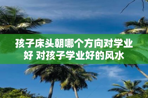 孩子床头朝哪个方向对学业好 对孩子学业好的风水