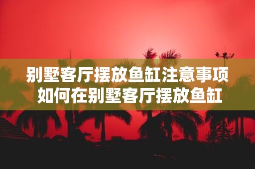 别墅客厅摆放鱼缸注意事项 如何在别墅客厅摆放鱼缸