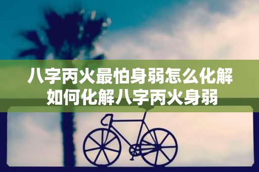 八字丙火最怕身弱怎么化解 如何化解八字丙火身弱