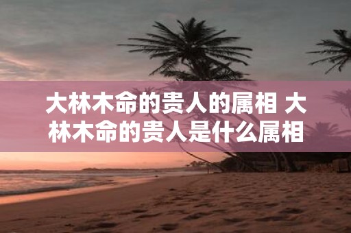 大林木命的贵人的属相 大林木命的贵人是什么属相