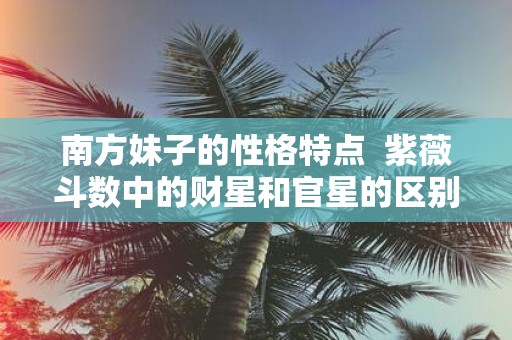 南方妹子的性格特点 紫薇斗数中的财星和官星的区别在哪