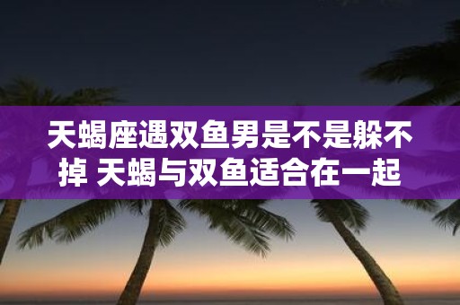 天蝎座遇双鱼男是不是躲不掉 天蝎与双鱼适合在一起吗
