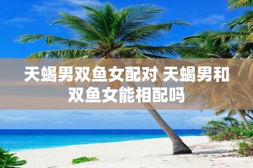天蝎男双鱼女配对 天蝎男和双鱼女能相配吗