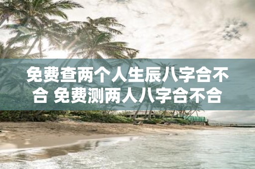 免费查两个人生辰八字合不合 免费测两人八字合不合