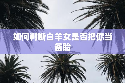 如何判断白羊女是否把你当备胎