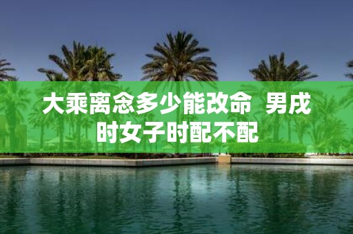 大乘离念多少能改命 男戌时女子时配不配