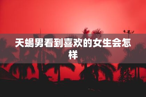 天蝎男看到喜欢的女生会怎样