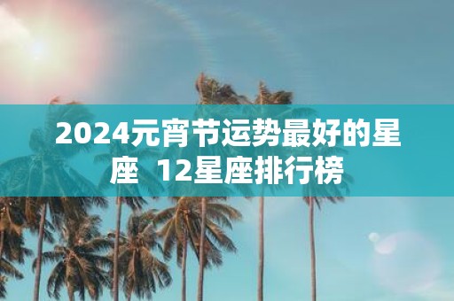 2025元宵节运势最好的星座 12星座排行榜