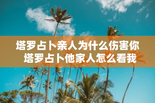塔罗占卜亲人为什么伤害你 塔罗占卜他家人怎么看我