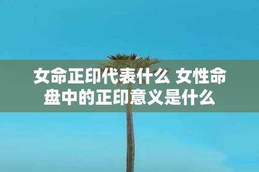 女命正印代表什么 女性命盘中的正印意义是什么