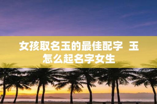 女孩取名玉的最佳配字 玉怎么起名字女生