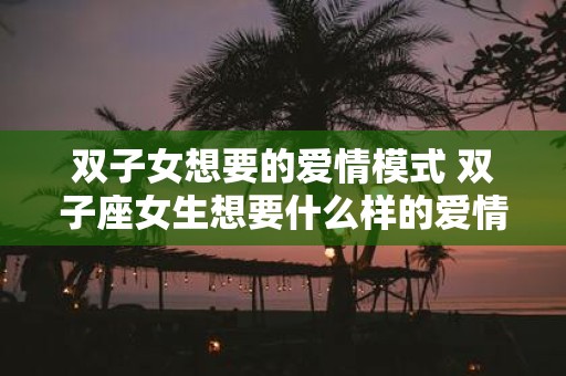 双子女想要的爱情模式 双子座女生想要什么样的爱情