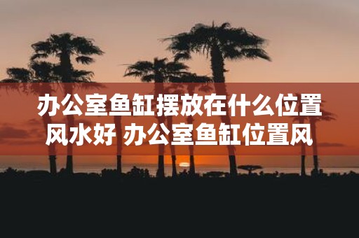 办公室鱼缸摆放在什么位置风水好 办公室鱼缸位置风水好放哪