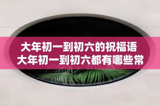 大年初一到初六的祝福语 大年初一到初六都有哪些常用祝福语