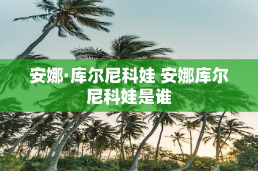 安娜·库尔尼科娃 安娜库尔尼科娃是谁