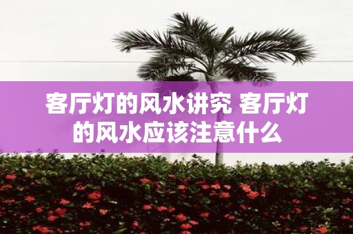 客厅灯的风水讲究 客厅灯的风水应该注意什么