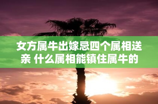 女方属牛出嫁忌四个属相送亲 什么属相能镇住属牛的