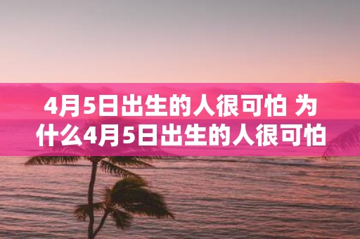 4月5日出生的人很可怕 为什么4月5日出生的人很可怕