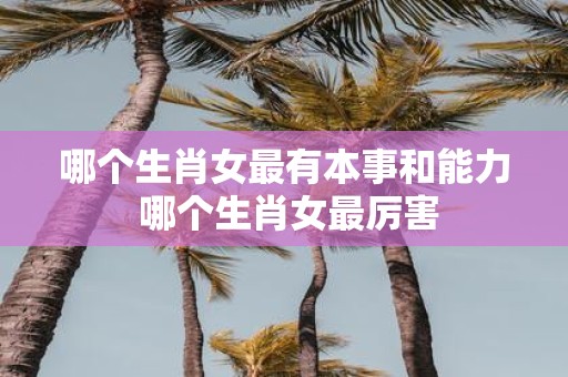 哪个生肖女最有本事和能力 哪个生肖女最厉害