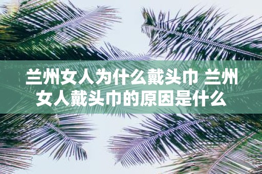 兰州女人为什么戴头巾 兰州女人戴头巾的原因是什么