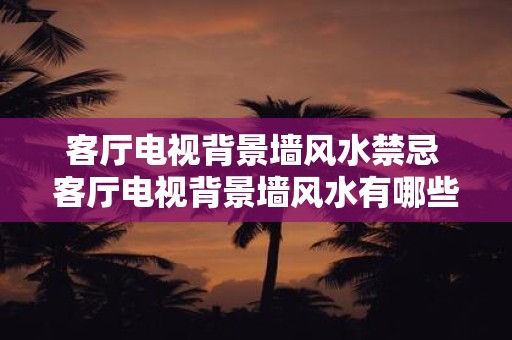 客厅电视背景墙风水禁忌 客厅电视背景墙风水有哪些禁忌