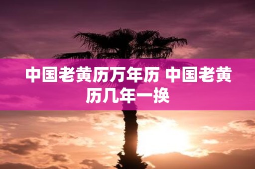 中国老黄历万年历 中国老黄历几年一换