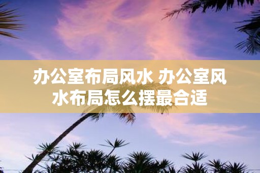 办公室布局风水 办公室风水布局怎么摆最合适