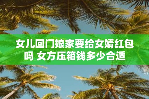 女儿回门娘家要给女婿红包吗 女方压箱钱多少合适