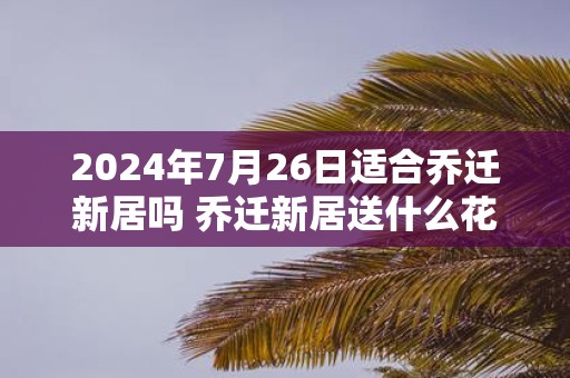2025年7月26日适合乔迁新居吗 乔迁新居送什么花最好