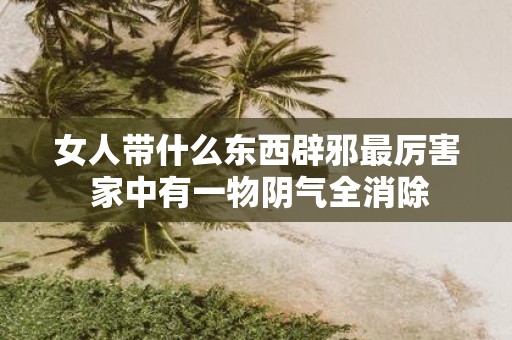 女人带什么东西辟邪最厉害 家中有一物阴气全消除