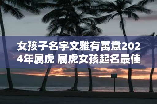 女孩子名字文雅有寓意2025年属虎 属虎女孩起名最佳字