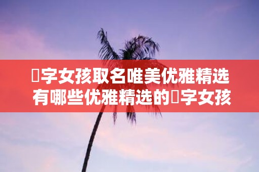 婠字女孩取名唯美优雅精选 有哪些优雅精选的婠字女孩取名