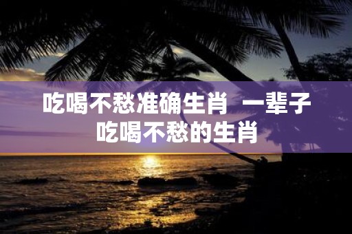 吃喝不愁准确生肖 一辈子吃喝不愁的生肖