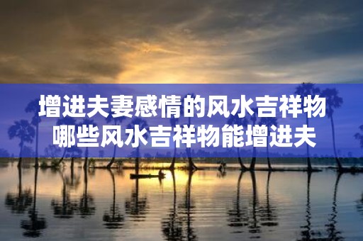 增进夫妻感情的风水吉祥物 哪些风水吉祥物能增进夫妻感情