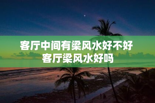 客厅中间有梁风水好不好 客厅梁风水好吗