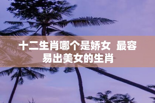 十二生肖哪个是娇女 最容易出美女的生肖