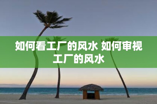 如何看工厂的风水 如何审视工厂的风水