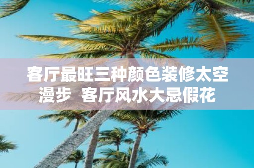 客厅最旺三种颜色装修太空漫步 客厅风水大忌假花