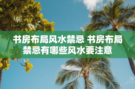 书房布局风水禁忌 书房布局禁忌有哪些风水要注意